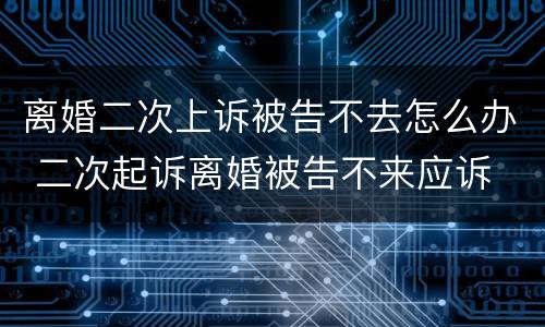 离婚二次上诉被告不去怎么办 二次起诉离婚被告不来应诉