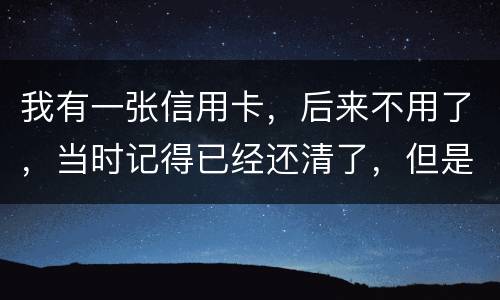 我有一张信用卡，后来不用了，当时记得已经还清了，但是打征信时显示未还淸同时被列为
