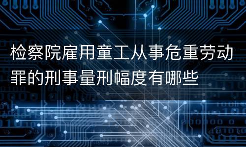 检察院雇用童工从事危重劳动罪的刑事量刑幅度有哪些