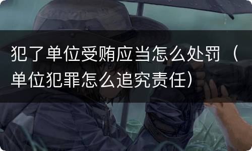 犯了单位受贿应当怎么处罚（单位犯罪怎么追究责任）