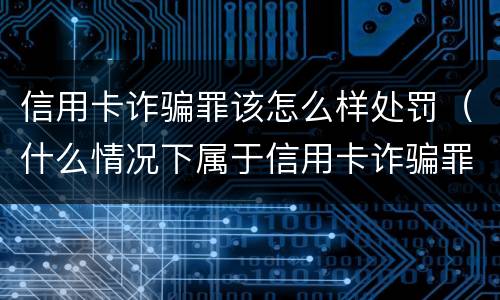 信用卡诈骗罪该怎么样处罚（什么情况下属于信用卡诈骗罪）