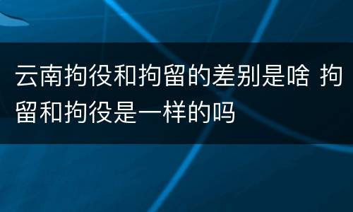 云南拘役和拘留的差别是啥 拘留和拘役是一样的吗