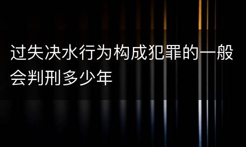 过失决水行为构成犯罪的一般会判刑多少年