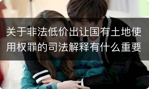 关于非法低价出让国有土地使用权罪的司法解释有什么重要规定