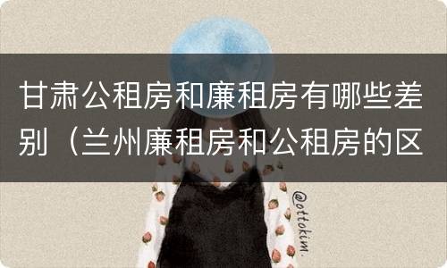 甘肃公租房和廉租房有哪些差别（兰州廉租房和公租房的区别）