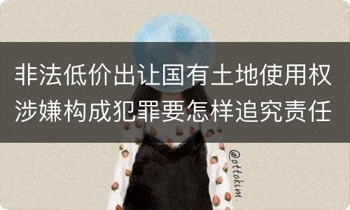 非法低价出让国有土地使用权涉嫌构成犯罪要怎样追究责任