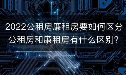 2022公租房廉租房要如何区分 公租房和廉租房有什么区别?2019年的