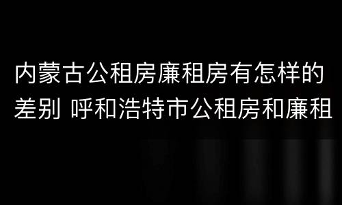 内蒙古公租房廉租房有怎样的差别 呼和浩特市公租房和廉租房的区别