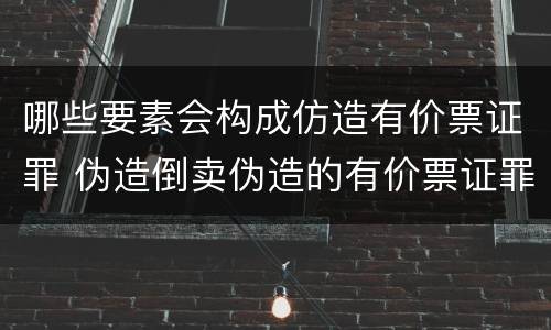 哪些要素会构成仿造有价票证罪 伪造倒卖伪造的有价票证罪司法解释
