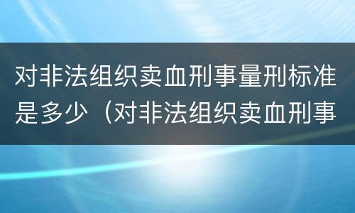 对非法组织卖血刑事量刑标准是多少（对非法组织卖血刑事量刑标准是多少条）