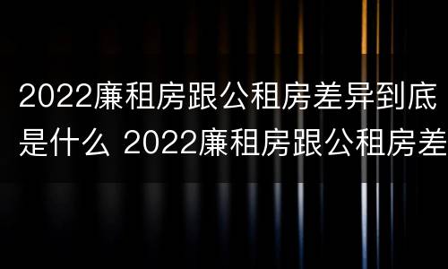 2022廉租房跟公租房差异到底是什么 2022廉租房跟公租房差异到底是什么样的