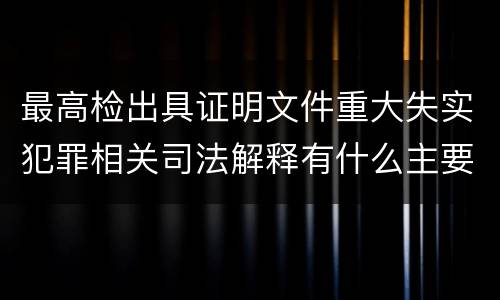最高检出具证明文件重大失实犯罪相关司法解释有什么主要内容