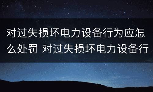 对过失损坏电力设备行为应怎么处罚 对过失损坏电力设备行为应怎么处罚呢