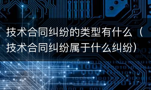 技术合同纠纷的类型有什么（技术合同纠纷属于什么纠纷）
