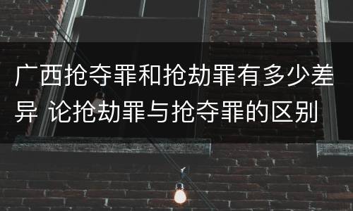 广西抢夺罪和抢劫罪有多少差异 论抢劫罪与抢夺罪的区别