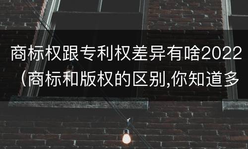 商标权跟专利权差异有啥2022（商标和版权的区别,你知道多少?）
