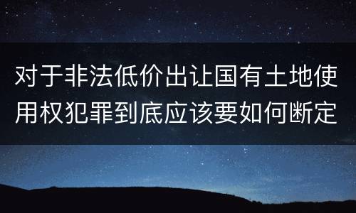 对于非法低价出让国有土地使用权犯罪到底应该要如何断定