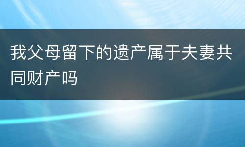 我父母留下的遗产属于夫妻共同财产吗
