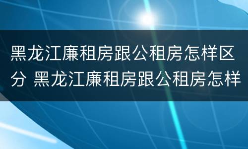 黑龙江廉租房跟公租房怎样区分 黑龙江廉租房跟公租房怎样区分的