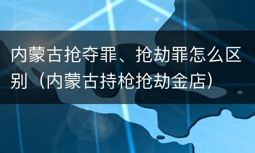 内蒙古抢夺罪、抢劫罪怎么区别（内蒙古持枪抢劫金店）