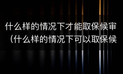 什么样的情况下才能取保候审（什么样的情况下可以取保候审?）