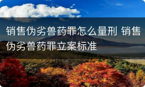 销售伪劣兽药罪怎么量刑 销售伪劣兽药罪立案标准