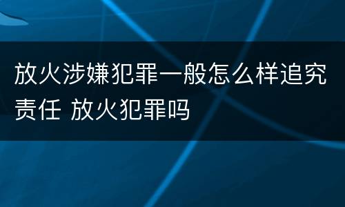 放火涉嫌犯罪一般怎么样追究责任 放火犯罪吗