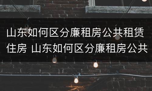 山东如何区分廉租房公共租赁住房 山东如何区分廉租房公共租赁住房和商品房