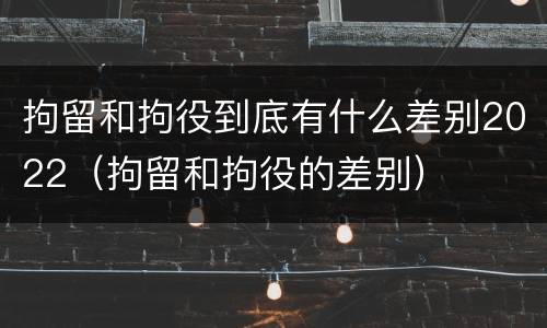 拘留和拘役到底有什么差别2022（拘留和拘役的差别）