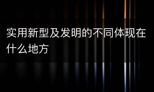 实用新型及发明的不同体现在什么地方