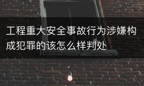 工程重大安全事故行为涉嫌构成犯罪的该怎么样判处