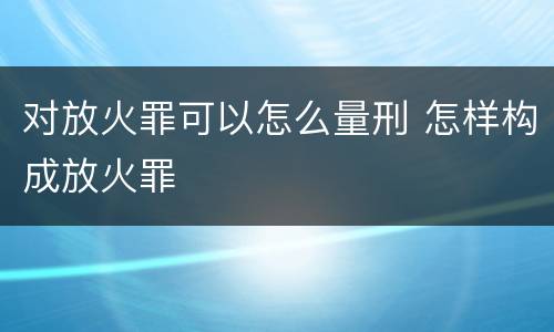 对放火罪可以怎么量刑 怎样构成放火罪