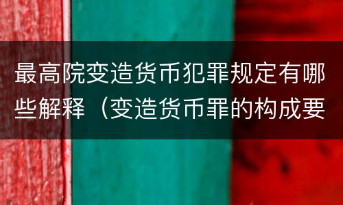 最高院变造货币犯罪规定有哪些解释（变造货币罪的构成要件）