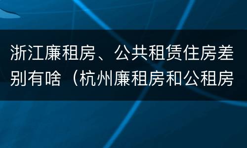 浙江廉租房、公共租赁住房差别有啥（杭州廉租房和公租房）