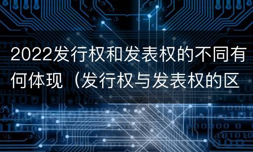 2022发行权和发表权的不同有何体现（发行权与发表权的区别）