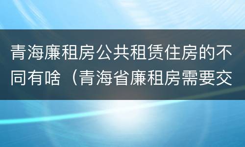 青海廉租房公共租赁住房的不同有啥（青海省廉租房需要交多少钱）