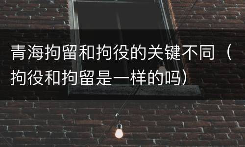 青海拘留和拘役的关键不同（拘役和拘留是一样的吗）