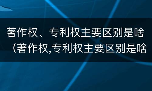 著作权、专利权主要区别是啥（著作权,专利权主要区别是啥呢）