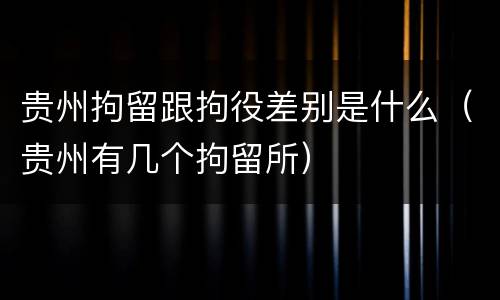 贵州拘留跟拘役差别是什么（贵州有几个拘留所）