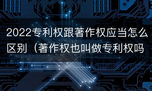 2022专利权跟著作权应当怎么区别（著作权也叫做专利权吗）