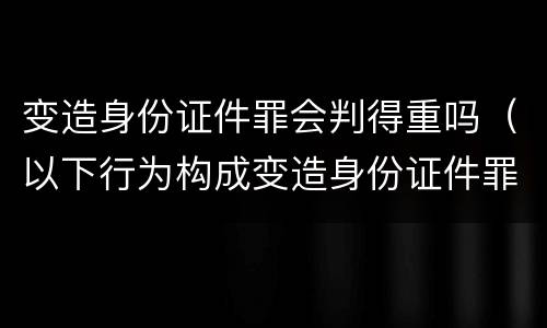 变造身份证件罪会判得重吗（以下行为构成变造身份证件罪的是）
