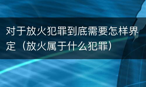 对于放火犯罪到底需要怎样界定（放火属于什么犯罪）