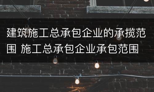 建筑施工总承包企业的承揽范围 施工总承包企业承包范围