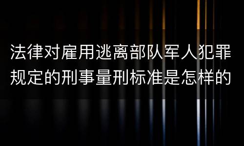 法律对雇用逃离部队军人犯罪规定的刑事量刑标准是怎样的