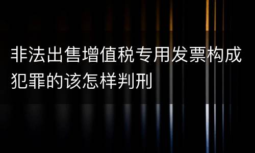 非法出售增值税专用发票构成犯罪的该怎样判刑