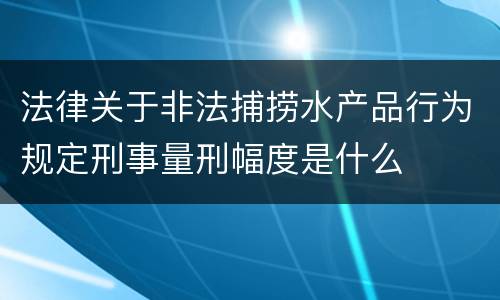 法律关于非法捕捞水产品行为规定刑事量刑幅度是什么
