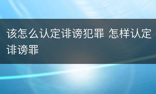 该怎么认定诽谤犯罪 怎样认定诽谤罪