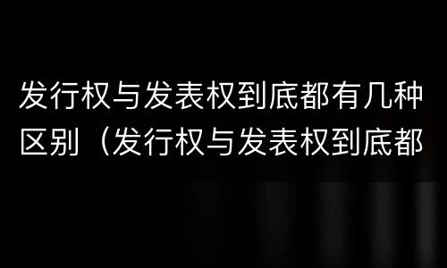 发行权与发表权到底都有几种区别（发行权与发表权到底都有几种区别呢）