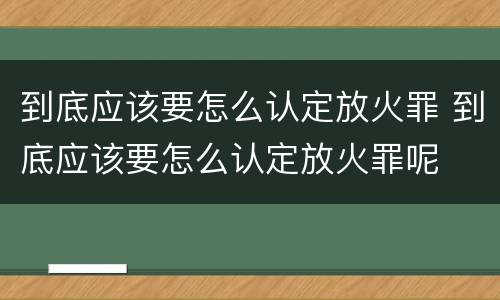 到底应该要怎么认定放火罪 到底应该要怎么认定放火罪呢