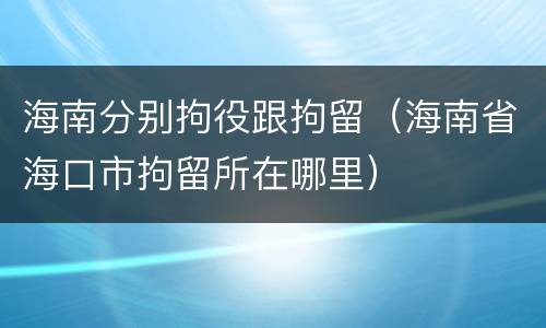 海南分别拘役跟拘留（海南省海口市拘留所在哪里）